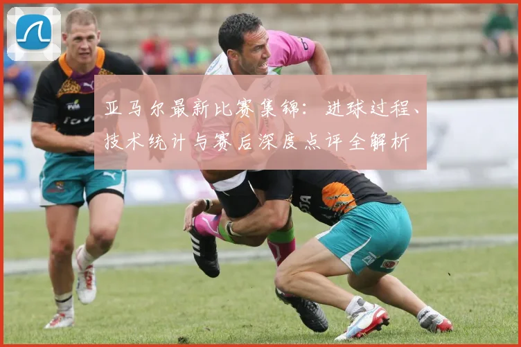 亚马尔最新比赛集锦：进球过程、技术统计与赛后深度点评全解析