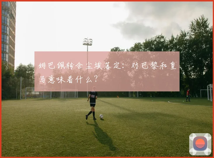姆巴佩转会尘埃落定：对巴黎和皇马意味着什么？