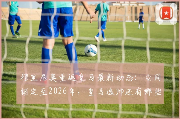 穆里尼奥重返皇马最新动态：合同锁定至2026年，皇马选帅还有哪些备选方案？球迷热议阵容变化