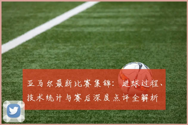 亚马尔最新比赛集锦：进球过程、技术统计与赛后深度点评全解析