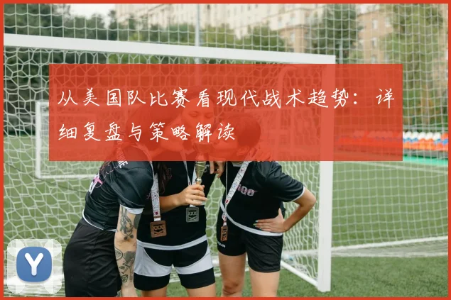 从美国队比赛看现代战术趋势：详细复盘与策略解读