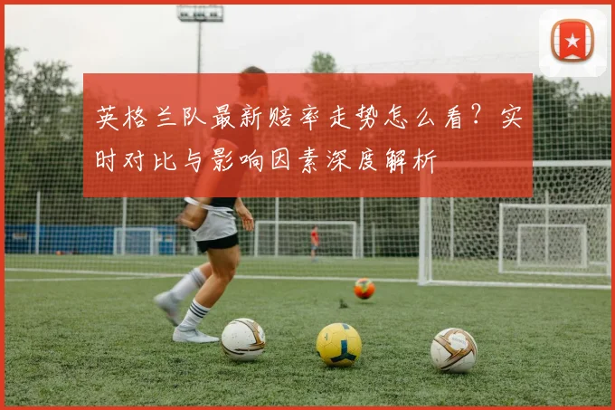 英格兰队最新赔率走势怎么看？实时对比与影响因素深度解析