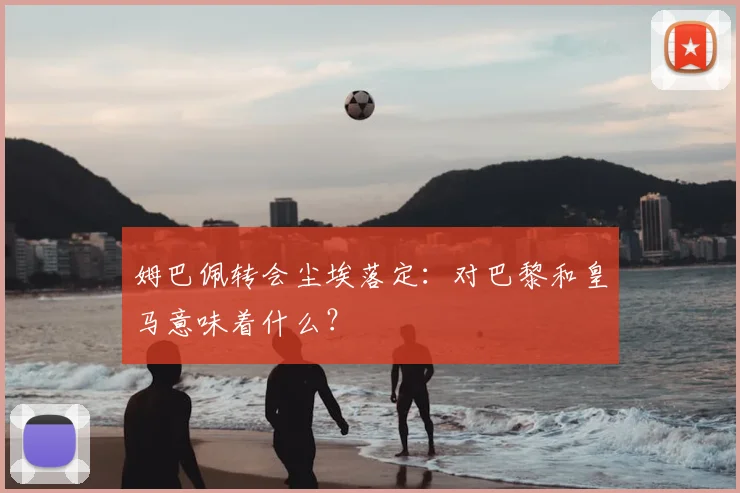 姆巴佩转会尘埃落定:对巴黎和皇马意味着什么?