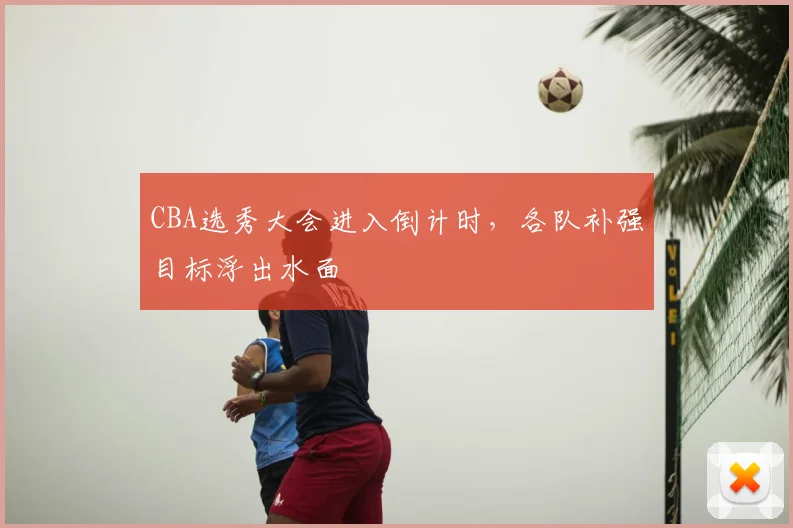 CBA选秀大会进入倒计时，各队补强目标浮出水面