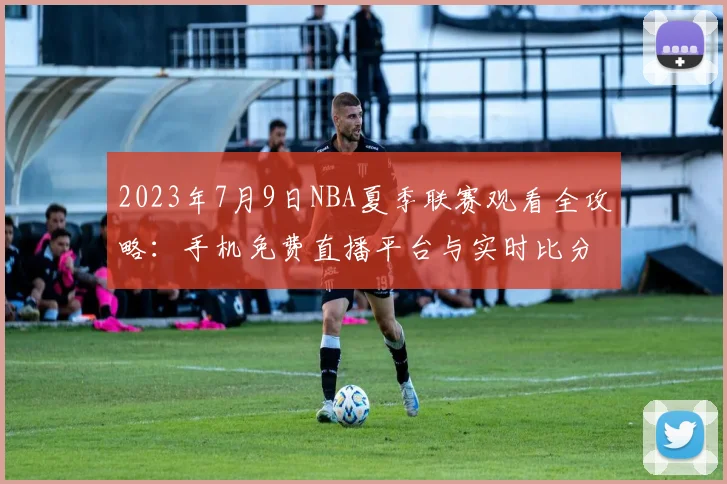 2023年7月9日NBA夏季联赛观看全攻略：手机免费直播平台与实时比分查询指南