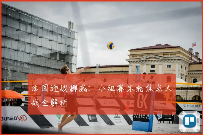 法国迎战挪威：小组赛末轮焦点大战全解析