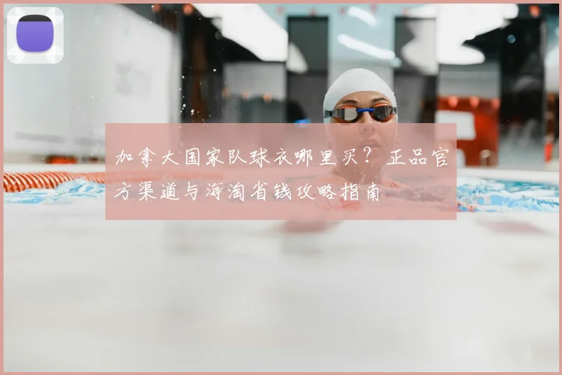 加拿大国家队球衣哪里买？正品官方渠道与海淘省钱攻略指南