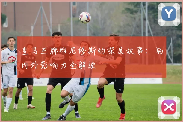 皇马王牌维尼修斯的深度故事：场内外影响力全解读