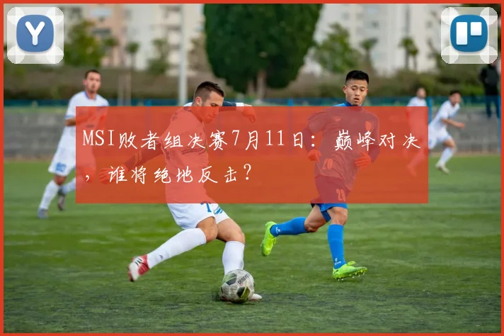 MSI败者组决赛7月11日：巅峰对决，谁将绝地反击？
