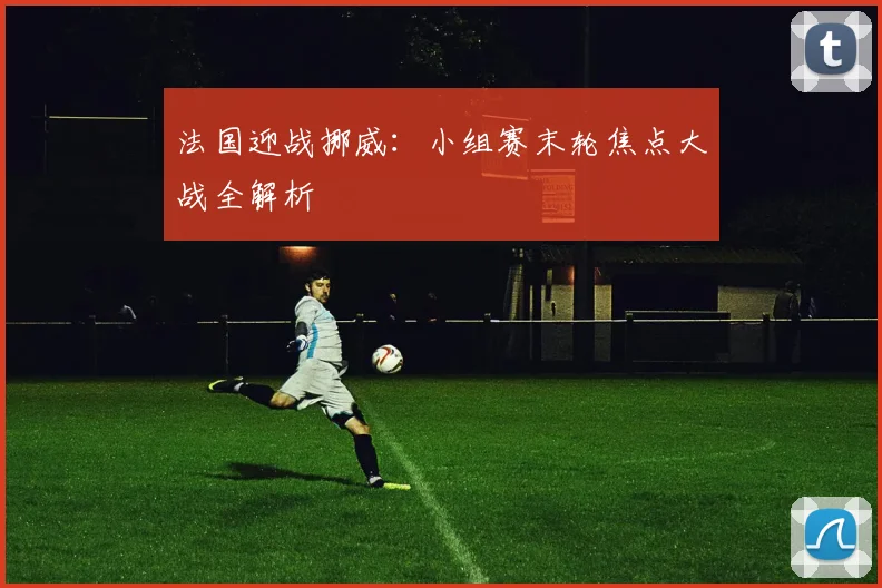 法国迎战挪威：小组赛末轮焦点大战全解析