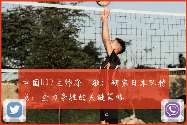 中国U17主帅浮嶋敏：研究日本队特点，全力争胜的关键策略