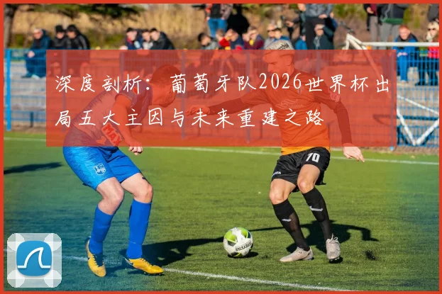 深度剖析：葡萄牙队2026世界杯出局五大主因与未来重建之路