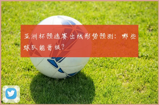 亚洲杯预选赛出线形势预测：哪些球队能晋级？