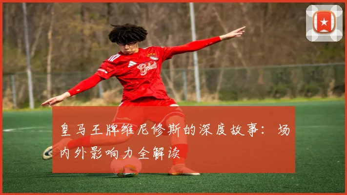 皇马王牌维尼修斯的深度故事：场内外影响力全解读