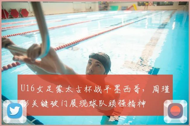 U16女足蒙太古杯战平墨西哥，周瑾彤关键破门展现球队顽强精神