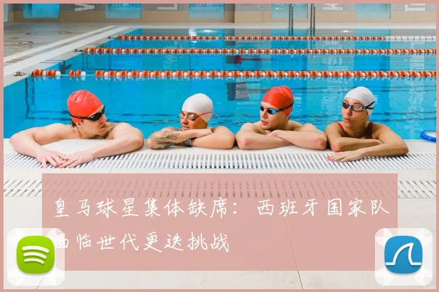 皇马球星集体缺席：西班牙国家队面临世代更迭挑战