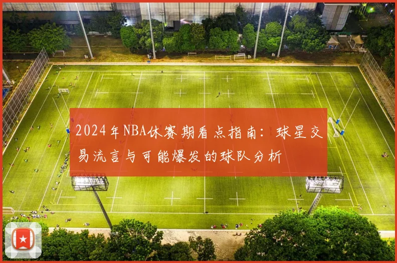 2024年NBA休赛期看点指南：球星交易流言与可能爆发的球队分析